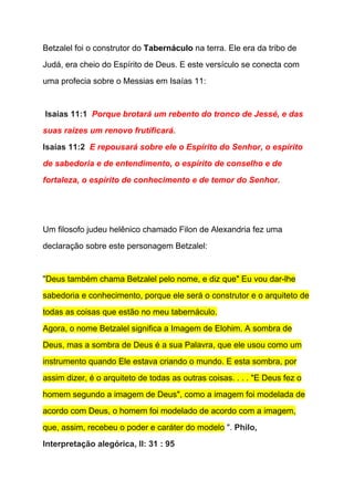 Betzalel foi o construtor do ​Tabernáculo​ na terra. Ele era da tribo de 
Judá, era cheio do Espírito de Deus. E este versículo se conecta com 
uma profecia sobre o Messias em Isaías 11: 
  
 ​Isaías 11:1  ​Porque brotará um rebento do tronco de Jessé, e das 
suas raízes um renovo frutificará. 
Isaías 11:2  ​E repousará sobre ele o Espírito do Senhor, o espírito 
de sabedoria e de entendimento, o espírito de conselho e de 
fortaleza, o espírito de conhecimento e de temor do Senhor. 
 
  
Um filosofo judeu helênico chamado Filon de Alexandria fez uma 
declaração sobre este personagem Betzalel: 
  
"​Deus também chama Betzalel pelo nome, e diz que" Eu vou dar­lhe 
sabedoria e conhecimento, porque ele será o construtor e o arquiteto de 
todas as coisas que estão no meu tabernáculo. 
Agora, o nome Betzalel significa a Imagem de Elohim. A sombra de 
Deus, mas a sombra de Deus é a sua Palavra, que ele usou como um 
instrumento quando Ele estava criando o mundo. E esta sombra, por 
assim dizer, é o arquiteto de todas as outras coisas. . . . "E Deus fez o 
homem segundo a imagem de Deus", como a imagem foi modelada de 
acordo com Deus, o homem foi modelado de acordo com a imagem, 
que, assim, recebeu o poder e caráter do modelo​ ". ​Philo, 
Interpretação alegórica, II: 31 : 95 
 