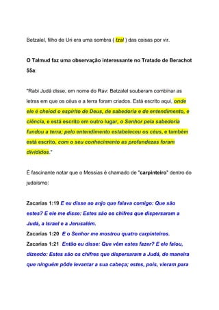  
Betzalel, filho de Uri era uma sombra ( ​tzal​ ) das coisas por vir.  
  
O Talmud faz uma observação interessante no Tratado de Berachot 
55a​: 
  
"Rabi Judá disse, em nome do Rav: Betzalel souberam combinar as 
letras em que os céus e a terra foram criados. Está escrito aqui, ​onde 
ele é cheiod o espírito de Deus, de sabedoria e de entendimento, e 
ciência​, e está escrito em outro lugar, ​o Senhor pela sabedoria 
fundou a terra; pelo entendimento estabeleceu os céus​, e também 
está escrito, ​com o seu conhecimento as profundezas foram 
divididos​." 
 
É fascinante notar que o Messias é chamado de "​carpinteiro​" dentro do 
judaísmo: 
  
Zacarias 1:19 ​E eu disse ao anjo que falava comigo: Que são 
estes? E ele me disse: Estes são os chifres que dispersaram a 
Judá, a Israel e a Jerusalém. 
Zacarias 1:20  ​E o Senhor me mostrou quatro carpinteiros. 
Zacarias 1:21  ​Então eu disse: Que vêm estes fazer? E ele falou, 
dizendo: Estes são os chifres que dispersaram a Judá, de maneira 
que ninguém pôde levantar a sua cabeça; estes, pois, vieram para 
 
