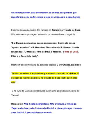 os amedrontarem, para derrubarem os chifres dos gentios que 
levantaram o seu poder contra a terra de Judá, para a espalharem. 
 
  
E dentro dos comentários dos rabinos no ​Tamuld no Tratado de Sucá 
52b​. sobre esta passagem incomum, os rabinos dizem o seguinte 
 
"​E o Eterno me mostrou quatro carpinteiros. Quem são esses 
"quatro artesãos'? ­ R. Hana ben Bizna citando R. Simeon Hasida 
respondeu: "O Messias, filho de Davi, o Messias, o ​filho de José​, 
Elias e o Sacerdote justo​".  
 
Rashi em seu comentário de Zacarias capítulo 2 em ​Chabad.org disse​: 
  
"​Quatro artesãos: Carpinteiros que sabem como viu os chifres. E 
os nossos rabinos explicou no tratado de Sucá (52b) quem eles 
são​."  
 
 E no livro de Marcos os discípulos fazem uma pergunta como esta do 
Tamuld: 
  
Marcos 6:3  ​Não é este o carpinteiro, filho de Maria, e irmão de 
Tiago, e de José, e de Judas e de Simão? e não estão aqui conosco 
suas irmãs? E escandalizavam­se nele​. 
 
 