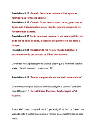 Provérbios 8:28  ​Quando firmava as nuvens acima, quando 
fortificava as fontes do abismo, 
Provérbios 8:29  ​Quando fixava ao mar o seu termo, para que as 
águas não traspassassem o seu mando, quando compunha os 
fundamentos da terra. 
Provérbios 8:30 ​Então eu estava com ele, e era seu arquiteto; era 
cada dia as suas delícias, alegrando­me perante ele em todo o 
tempo; 
Provérbios 8:31  ​Regozijando­me no seu mundo habitável e 
enchendo­me de prazer com os filhos dos homens. 
 
Com base nesta passagem os rabinos dizem que o nome da Toráh é 
‫ית‬ ִ‫ֵאשׁ‬‫ר‬ ​ ​Reshit, baseado no versículo 22 
  
Provérbios 8:22 ​"​Senhor me possuía, no início do seu caminho"  
 
Usando os princípios judaicos de interpretação, a palavra "princípio" 
para Gênesis 1:1  ​Bereshit bara Elohim et hashamayim ve'et 
ha'arets​. 
 
 
A letra ​beit​ , que começa ​B​ reshit '​ , pode significar "​no​" ou "​com​". Na 
verdade, isto é exatamente como o Targum de Jerusalém traduz este 
texto. 
  
 