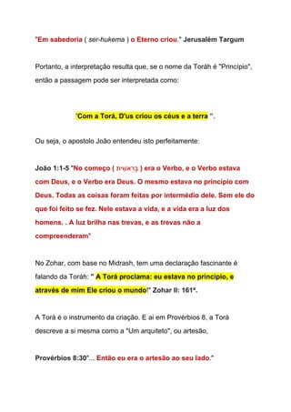 "​Em sabedoria​ ( ​ser­hukema​ ) ​o Eterno criou​." ​Jerusalém Targum 
 
Portanto, a interpretação resulta que, se o nome da Toráh é "Princípio", 
então a passagem pode ser interpretada como: 
  
'​Com a Torá, D'us criou os céus e a terra​ ​". 
  
Ou seja, o apostolo João entendeu isto perfeitamente: 
  
João 1:1­5 ​"​No começo ( ‫ית‬ ִ‫ֵאשׁ‬‫ר‬ְ‫​בּ‬​ ) era o Verbo, e o Verbo estava 
com Deus, e o Verbo era Deus. O mesmo estava no princípio com 
Deus. Todas as coisas foram feitas por intermédio dele. Sem ele do 
que foi feito se fez. Nele estava a vida, e a vida era a luz dos 
homens. . A luz brilha nas trevas, e as trevas não a 
compreenderam​"  
 
No Zohar, com base no Midrash, tem uma declaração fascinante é 
falando da Toráh: ​"​ ​A Torá proclama: eu estava no principio, e 
através de mim Ele criou o mundo​!" ​Zohar II: 161ª. 
  
A Torá é o instrumento da criação. E ai em Provérbios 8, a Torá 
descreve a si mesma como a "Um arquiteto", ou artesão, 
 
Provérbios 8:30​"... ​Então eu era o artesão ao seu lado​."  
 