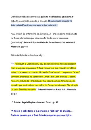  
O Midrash Rabá descreve esta palavra multifacetada ‫​אומן‬​ (​amon​) 
coberto, escondido, grande, e artesão. ​O comentário rabínico na 
Artscroll de Provérbios comenta sobre este texto: 
  
" ​Eu era um de enfermeiro ao lado dele.​ A Torá era como filho amado 
de Deus, alimentada por ele e sua fonte de prazer constante 
(Metzudos)." ​Artscroll Comentário de Provérbios 8:30, Volume I, 
Mesorah, pg 156 
 
Gênesis Rabá também disse algo: 
  
"R" ​Hoshayah o Grande abriu seu discurso sobre a nossa passagem 
com a seguinte exposição: A Torá descreve a sua relação com Deus 
antes do advento da criação: I foi então Sua "amon" ... A palavra "amon" 
deve ser entendido no sentido de "uman" ‫​אומן‬​ , um artesão ... assim, 
nesse versículo da Torá declara: "Eu estava como a ferramentas do 
artesão, por assim dizer, nas mãos do Santo, bendito seja Ele, através 
do qual Ele criou o mundo​." ​Artscroll Genesis Rabá 1:1 ­ Mesorah 
pág.3 
 
 O ​Rabino Aryeh Kaplan disse em Bahir pg. 96 
  
"​A Torá é a sabedoria, e é, portanto, a "cabeça" da criação. . . 
Pode­se pensar que a Torá foi criado apenas para corrigir a 
 