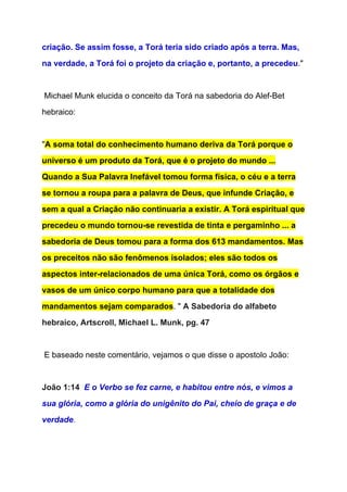 criação. Se assim fosse, a Torá teria sido criado após a terra. Mas, 
na verdade, a Torá foi o projeto da criação e, portanto, a precedeu​."  
 
 Michael Munk elucida o conceito da Torá na sabedoria do Alef­Bet 
hebraico: 
  
"​A soma total do conhecimento humano deriva da Torá porque o 
universo é um produto da Torá, que é o projeto do mundo ... 
Quando a Sua Palavra Inefável tomou forma física, o céu e a terra 
se tornou a roupa para a palavra de Deus, que infunde Criação, e 
sem a qual a Criação não continuaria a existir. A Torá espiritual que 
precedeu o mundo tornou­se revestida de tinta e pergaminho ... a 
sabedoria de Deus tomou para a forma dos 613 mandamentos. Mas 
os preceitos não são fenômenos isolados; eles são todos os 
aspectos inter­relacionados de uma única Torá, como os órgãos e 
vasos de um único corpo humano para que a totalidade dos 
mandamentos sejam comparados​. " ​A Sabedoria do alfabeto 
hebraico, Artscroll, Michael L. Munk, pg. 47 
 
 E baseado neste comentário, vejamos o que disse o apostolo João: 
 
João 1:14  ​E o Verbo se fez carne, e habitou entre nós, e vimos a 
sua glória, como a glória do unigênito do Pai, cheio de graça e de 
verdade​. 
 
 