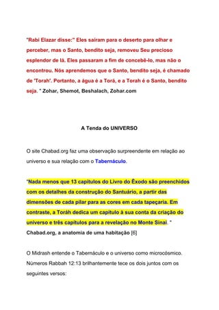   
"​Rabi Elazar disse:" Eles saíram para o deserto para olhar e 
perceber, mas o Santo, bendito seja, removeu Seu precioso 
esplendor de lá. Eles passaram a fim de concebê­lo, mas não o 
encontrou. Nós aprendemos que o Santo, bendito seja, é chamado 
de 'Torah'. Portanto, a água é a Torá, e a Torah é o Santo, bendito 
seja​. " ​Zohar, Shemot, Beshalach, Zohar.com 
 
  
A Tenda do UNIVERSO 
  
  
O site Chabad.org faz uma observação surpreendente em relação ao 
universo e sua relação com o ​Tabernáculo​. 
  
"​Nada menos que 13 capítulos do Livro do Êxodo são preenchidos 
com os detalhes da construção do Santuário, a partir das 
dimensões de cada pilar para as cores em cada tapeçaria. Em 
contraste, a Toráh dedica um capítulo à sua conta da criação do 
universo e três capítulos para a revelação no Monte Sinai​. " 
Chabad.org, a anatomia de uma habitação​ [6] 
 
O Midrash entende o Tabernáculo e o universo como microcósmico. 
Números Rabbah 12:13 brilhantemente tece os dois juntos com os 
seguintes versos: 
 