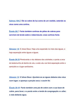   
  
 
Salmos 104:2​  ​Ele se cobre de luz como de um vestido, estende os 
céus como uma cortina. 
 
Êxodo 26:7​  ​Farás também cortinas de pêlos de cabras para 
servirem de tenda sobre o tabernáculo; onze cortinas farás​. 
___________________________________________________ 
 
 
Gênesis 1:6​  ​E disse Deus: Haja uma expansão no meio das águas, e 
haja separação entre águas e águas. 
 
Êxodo 26:33​ ​Pendurarás o véu debaixo dos colchetes, e porás a arca 
do testemunho ali dentro do véu; e este véu vos fará separação entre o 
santuário e o lugar santíssimo​. 
  
  
Gênesis 1:9​  ​E disse Deus: Ajuntem­se as águas debaixo dos céus 
num lugar; e apareça a porção seca; e assim foi. 
 
Êxodo 30:18​  ​Farás também uma pia de cobre com a sua base de 
cobre, para lavar; e a porás entre a tenda da congregação e o altar; 
e nela deitarás água. 
 
