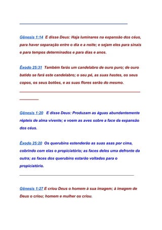 ___________________________________________________ 
 
Gênesis 1:14​  ​E disse Deus: Haja luminares na expansão dos céus, 
para haver separação entre o dia e a noite; e sejam eles para sinais 
e para tempos determinados e para dias e anos. 
 
Êxodo 25:31​  ​Também farás um candelabro de ouro puro; de ouro 
batido se fará este candelabro; o seu pé, as suas hastes, os seus 
copos, os seus botões, e as suas flores serão do mesmo. 
_________________________________________________________
_________ 
   
Gênesis 1:20​   ​E disse Deus: Produzam as águas abundantemente 
répteis de alma vivente; e voem as aves sobre a face da expansão 
dos céus. 
 
Êxodo 25:20​  ​Os querubins estenderão as suas asas por cima, 
cobrindo com elas o propiciatório; as faces deles uma defronte da 
outra; as faces dos querubins estarão voltadas para o 
propiciatório. 
______________________________________________________ 
  
Gênesis 1:27​ ​E criou Deus o homem à sua imagem; à imagem de 
Deus o criou; homem e mulher os criou​. 
 
 
