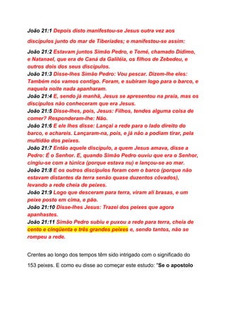 João 21:1​ Depois disto manifestou­se Jesus outra vez aos 
discípulos junto do mar de Tiberíades; e manifestou­se assim: 
João 21:2​ Estavam juntos Simão Pedro, e Tomé, chamado Dídimo, 
e Natanael, que era de Caná da Galiléia, os filhos de Zebedeu, e 
outros dois dos seus discípulos. 
João 21:3​ Disse­lhes Simão Pedro: Vou pescar. Dizem­lhe eles: 
Também nós vamos contigo. Foram, e subiram logo para o barco, e 
naquela noite nada apanharam. 
João 21:4​ E, sendo já manhã, Jesus se apresentou na praia, mas os 
discípulos não conheceram que era Jesus. 
João 21:5​ Disse­lhes, pois, Jesus: Filhos, tendes alguma coisa de 
comer? Responderam­lhe: Não. 
João 21:6​ E ele lhes disse: Lançai a rede para o lado direito do 
barco, e achareis. Lançaram­na, pois, e já não a podiam tirar, pela 
multidão dos peixes. 
João 21:7​ Então aquele discípulo, a quem Jesus amava, disse a 
Pedro: É o Senhor. E, quando Simão Pedro ouviu que era o Senhor, 
cingiu­se com a túnica (porque estava nu) e lançou­se ao mar. 
João 21:8​ E os outros discípulos foram com o barco (porque não 
estavam distantes da terra senão quase duzentos côvados), 
levando a rede cheia de peixes. 
João 21:9​ Logo que desceram para terra, viram ali brasas, e um 
peixe posto em cima, e pão. 
João 21:10​ Disse­lhes Jesus: Trazei dos peixes que agora 
apanhastes. 
João 21:11​ Simão Pedro subiu e puxou a rede para terra, cheia de 
cento e cinqüenta e três grandes peixes​ e, sendo tantos, não se 
rompeu a rede. 
 
Crentes ao longo dos tempos têm sido intrigado com o significado do 
153 peixes. E como eu disse ao começar este estudo: "​Se o apostolo 
 