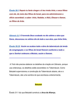 Êxodo 28:1​ ​Depois tu farás chegar a ti teu irmão Arão, e seus filhos 
com ele, do meio dos filhos de Israel, para me administrarem o 
ofício sacerdotal; a saber: Arão, Nadabe, e Abiú, Eleazar e Itamar, 
os filhos de Arão​. 
____________________________________________________ 
  
 
Gênesis 2:2​  ​E havendo Deus acabado no dia sétimo a obra que 
fizera, descansou no sétimo dia de toda a sua obra, que tinha feito. 
 
Êxodo 39:32​  ​Assim se acabou toda a obra do tabernáculo da tenda 
da congregação; e os filhos de Israel fizeram conforme a tudo o 
que o Senhor ordenara a Moisés; assim o fizeram. 
___________________________________________________ 
  
 A Torá não precisa elaborar os detalhes da criação em Gênesis, porque 
usa ordenança, os detalhes estão escondidos no Tabernáculo. Como 
Betzalel supervisionou a construção do Tabernáculo abaixo, ele e o 
Tabernáculo, são uma sombra do que aconteceu anteriormente. 
 
Betzalel 
  
  
Êxodo 31:1 diz que Betzalel construiu a ​Arca da Aliança​, 
 
 