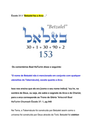   
Êxodo 31:1 ​"​Betzalel fez a Arca​ ..."  
  
 
 
 Os comentários Baal HaTurim disse o seguinte: 
  
"​O nome de Betzalel não é mencionado em conjunto com qualquer 
utensílios do Tabernáculo], exceto quanto a Arc​a. 
  
Isso nos ensina que ele era [como o seu nome indica]  ‫ ,אל­בצל‬na 
sombra de Deus, ou seja, ele sabia o segredo da Arca e do Chariot, 
para a arca corresponde ao Trono de Glória ​"​Artscroll Baal 
HaTurim Chumash Êxodo 37: 1, pg 948 
 
Na Terra, o Tabernáculo foi construído por Betzalel assim como o 
universo foi construído por Deus através da Torá. Betzalel foi ​o​tekton  
 