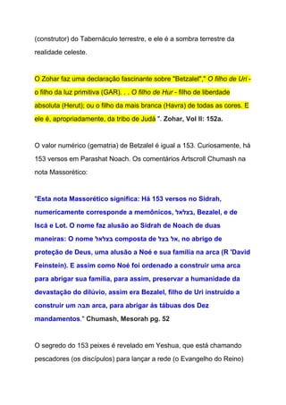 (construtor) do Tabernáculo terrestre, e ele é a sombra terrestre da 
realidade celeste.  
  
O Zohar faz uma declaração fascinante sobre "Betzalel"," ​O filho de Uri​ ­ 
o filho da luz primitiva (GAR). . . ​O filho de Hur​ ­ filho de liberdade 
absoluta (Herut); ou o filho da mais branca (Havra) de todas as cores. E 
ele é, apropriadamente, da tribo de Judá​ ". ​Zohar, Vol II: 152a. 
  
O valor numérico (gematria) de Betzalel é igual a 153. Curiosamente, há 
153 versos em Parashat Noach. Os comentários Artscroll Chumash na 
nota Massorético: 
  
"​Esta nota Massorético significa: Há 153 versos no Sidrah, 
numericamente corresponde a memônicos, ‫ ,בצלאל‬Bezalel, e de 
Iscá e Lot. O nome faz alusão ao Sidrah de Noach de duas 
maneiras: O nome ‫ בצלאל‬composta de ‫ ,אל בצל‬no abrigo de 
proteção de Deus, uma alusão a Noé e sua família na arca (R 'David 
Feinstein). E assim como Noé foi ordenado a construir uma arca 
para abrigar sua família, para assim, preservar a humanidade da 
devastação do dilúvio, assim era Bezalel, filho de Uri instruído a 
construir um ‫ תבה‬arca, para abrigar ás tábuas dos Dez 
mandamentos​." ​Chumash, Mesorah pg. 52 
 
O segredo do 153 peixes é revelado em Yeshua, que está chamando 
pescadores (os discípulos) para lançar a rede (o Evangelho do Reino) 
 