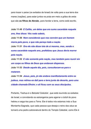 para trazer o peixe (os exilados de Israel) de volta para a sua terra dos 
mares (nações), para estar juntos na praia em meio a grãos de areia 
que são ​os filhos de Abraão​, ​para herdar​ a terra, como está escrito. 
  
João 11:49  ​E Caifás, um deles que era sumo sacerdote naquele 
ano, lhes disse: Vós nada sabeis, 
João 11:50  ​Nem considerais que nos convém que um homem 
morra pelo povo, e que não pereça toda a nação. 
João 11:51  ​Ora ele não disse isto de si mesmo, mas, sendo o 
sumo sacerdote naquele ano, profetizou que Jesus devia morrer 
pela nação. 
João 11:52  ​E não somente pela nação, mas também para reunir em 
um corpo os filhos de Deus que andavam dispersos. 
João 11:53  ​Desde aquele dia, pois, consultavam­se para o 
matarem. 
João 11:54  ​Jesus, pois, já não andava manifestamente entre os 
judeus, mas retirou­se dali para a terra junto do deserto, para uma 
cidade chamada Efraim; e ali ficou com os seus discípulos. 
 
Portanto, Yeshua é o ​Betzalel Celestial​ , que está reunindo os exilados 
de Israel, e convidando os estrangeiros para agarrar o ​tzitzit​ do povo 
hebreu e segui­los para a Terra. Ele é todos nós estamos indo a Sua 
Montanha Sagrada, que cada pessoa que deseja o reino dos céus se 
tornará uma pedra sobrenatural dentro do Templo Celestial, como Ele é 
 