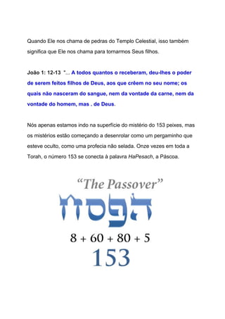  
Quando Ele nos chama de pedras do Templo Celestial, isso também 
significa que Ele nos chama para tornarmos Seus filhos. 
  
João 1: 12­13  ​"... ​A todos quantos o receberam, deu­lhes o poder 
de serem feitos filhos de Deus, aos que crêem no seu nome; os 
quais não nasceram do sangue, nem da vontade da carne, nem da 
vontade do homem, mas . de Deus​. 
 
Nós apenas estamos indo na superfície do mistério do 153 peixes, mas 
os mistérios estão começando a desenrolar como um pergaminho que 
esteve oculto, como uma profecia não selada. Onze vezes em toda a 
Torah, o número 153 se conecta à palavra ​HaPesach​, a Páscoa. 
  
 
 
 