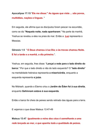 Apocalipse 17:15 ​"​Ele me disse:" As águas que viste ... são povos, 
multidões, nações e línguas​. " 
 
Em seguida, ele afirma que os discípulos foram pescar na escuridão, 
como se diz "​Naquela noite, nada apanharam​." Na parte da manhã, 
Yeshua se revelou a eles na praia do mar. Então a  ​Luz​ representa o 
Messias. 
 
Gênesis 1:5  ​"​ ​E Deus chamou à luz Dia; e às trevas chamou Noite. 
E foi a tarde e a manhã, o dia primeiro​.​".  
 
Yeshua, em seguida, lhes disse: "​Lançai a rede para o lado direito do 
barco​." Por que o lado direito e não do lado esquerdo? O "​lado direito​" 
na mentalidade hebraica representa ​a misericórdia​, enquanto a 
esquerda representa ​o juízo​.  
  
No Midrash, quando o Eterno criou o ​Jardim do Éden foi à sua direita​, 
enquanto ​Gehinnom estava à sua esquerda​.  
  
Então o barco foi cheio de peixes sendo retirado das águas para a terra. 
  
E vejamos o que disse Mateus 13:47­49 
  
Mateus 13:47  ​Igualmente o reino dos céus é semelhante a uma 
rede lançada ao mar, e que apanha toda a qualidade de peixes. 
 