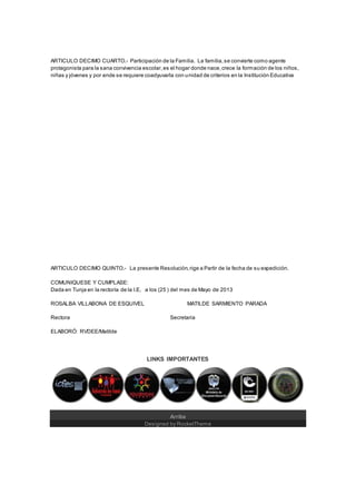 ARTICULO DECIMO CUARTO.- Participación de la Familia. La familia,se convierte como agente
protagonista para la sana convivencia escolar,es el hogar donde nace,crece la formación de los niños,
niñas y jóvenes y por ende se requiere coadyuvarla con unidad de criterios en la Institución Educativa
ARTICULO DECIMO QUINTO.- La presente Resolución,rige a Partir de la fecha de su expedición.
COMUNIQUESE Y CUMPLASE:
Dada en Tunja en la rectoría de la I.E, a los (25 ) del mes de Mayo de 2013
ROSALBA VILLABONA DE ESQUIVEL MATILDE SARMIENTO PARADA
Rectora Secretaria
ELABORÓ: RVDEE/Matilde
LINKS IMPORTANTES
Arriba
Designed by RocketTheme
 