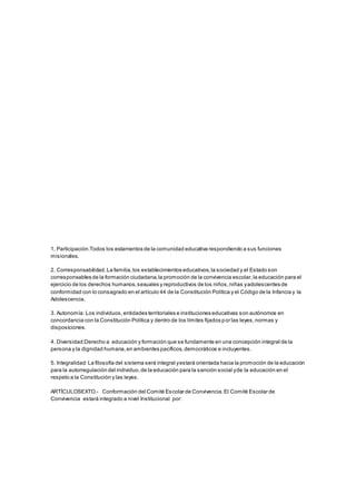 1. Participación.Todos los estamentos de la comunidad educativa respondiendo a sus funciones
misionales.
2. Corresponsabilidad.La familia,los establecimientos educativos,la sociedad y el Estado son
corresponsables de la formación ciudadana,la promoción de la convivencia escolar,la educación para el
ejercicio de los derechos humanos,sexuales y reproductivos de los niños,niñas yadolescentes de
conformidad con lo consagrado en el artículo 44 de la Constitución Política y el Código de la Infancia y la
Adolescencia.
3. Autonomía: Los individuos,entidades territoriales e instituciones educativas son autónomos en
concordancia con la Constitución Política y dentro de los límites fijados por las leyes,normas y
disposiciones.
4. Diversidad:Derecho a educación y formación que se fundamente en una concepción integral de la
persona y la dignidad humana,en ambientes pacíficos,democráticos e incluyentes.
5. Integralidad:La filosofía del sistema será integral yestará orientada hacia la promoción de la educación
para la autorregulación del individuo,de la educación para la sanción social yde la educación en el
respeto a la Constitución y las leyes.
ARTÍCULOSEXTO.- Conformación del Comité Escolar de Convivencia.El Comité Escolar de
Convivencia estará integrado a nivel Institucional por:
 