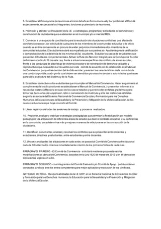 5. Establecer el Cronograma de reuniones al inicio del año en forma mensual y dar publicidad al Comité
especialmente,respecto de los integrantes,funciones ycalendario de reuniones.
6. Promover y atender la vinculación de la I.E a estrategias,programas y actividades de convivencia y
construcción de ciudadanía que se adelanten en el municipio y/o a nivel del MEN.
7. Convocar a un espacio de conciliación para la resolución de situaciones conflictivas que afecten la
convivencia escolar,por solicitud de cualquiera de los miembros de la comunidad educativa o de oficio
cuando se estime conveniente en procura de evitar perjuicios irremediables a los miembros de la
comunidad educativa.El estudiante estará acompañado por sus padres y/o Acudiente previa certificación
o comprobación de la existencia de los mismos el (la) acudiente. Estudiar los casos de estudiantes que
presentan dificultades comportamentales.Activar la Ruta de Atención Integral para la Convivencia Escolar
definida en el artículo 29 de esta Ley, frente a situaciones específicas de conflicto,de acoso escolar,
frente a las conductas de alto riesgo de violencia escolar o de vulneración de derechos sexuales y
reproductivos que no pueden ser resueltos por este · comité de acuerdo con lo establecido en el Manual
de Convivencia, porque trascienden del ámbito escolar,y revistan las características de la comisión de
una conducta punible,razón por la cual deben ser atendidos por otras instancias o autoridades que hacen
parte de la estructura del Sistema y de la Ruta.
8. Establecer correctivos a los estudiantes que incumplan el Manual de Convivencia, Hacer seguimiento al
cumplimiento de las disposiciones establecidasen el Manual de Convivencia, y presentar informes a la
respectiva instancia Rectoría en caso de los casos tratados yque reinciden en faltas gravísimas para
tomar las decisiones de suspensión,retiro o cancelación de matrícula y ante las instancias estatales
según la estructura del Sistema Nacional de Convivencia Escolar y Formación para los Derechos
Humanos,la Educación para la Sexualidad y la Prevención y Mitigación de la Violencia Escolar,de los
casos o situaciones que haya conocido el Comité.
9. Llevar registros de todas las sesiones de trabajo y procesos realizados.
10. Proponer,analizar y viabilizar estrategias pedagógicas que permitan la flexibilización del modelo
pedagógico y la articulación de diferentes áreas de estudio que lean el contexto educativo y su pertinencia
en la comunidad para determinar más ymejores maneras de relacionarse en la construcción de la
ciudadanía.
11. Identificar, documentar,analizar y resolver los conflictos que se presenten entre docentes y
estudiantes,directivos y estudiantes,entre estudiantes yentre docentes.
12. Una vez analizadas las situaciones en cada sede,se pasará al Comité de Convivencia Institucional
dada la dificultad de los mismos inmediatamente o dentro de los primeros 5 días de cada mes.
PARÁGRAFO PRIMERO.- El Comité de Convivencia solicitará mediante propuesta escrita
modificaciones al Manual de Convivencia, basados en la Ley 1620 de marzo de 2013 y en el Manual de
Convivencia vigente en la I.E.
PARÁGRAFO SEGUNDO.-Los integrantes del Comité Evaluador y/o Comité de Apoyo podrán obtener
conceptos jurídicos ante los entes competentes para mejor aplicación yresolución de los conflictos.
ARTICULO OCTAVO.- Responsabilidades de la I.E GRP. en el Sistema Nacional de Convivencia Escolar
y Formación para los Derechos Humanos,la Educación para la Sexualidad y la Prevención y Mitigación
de la Violencia Escolar.
 