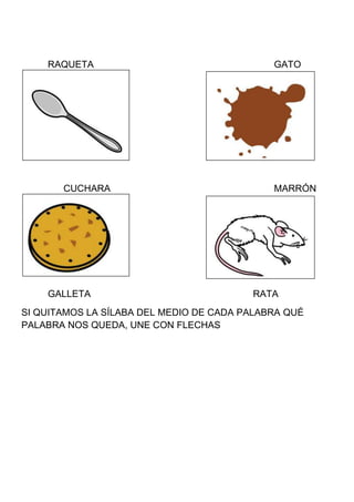 RAQUETA                                  GATO




       CUCHARA                               MARRÓN




    GALLETA                              RATA
SI QUITAMOS LA SÍLABA DEL MEDIO DE CADA PALABRA QUÉ
PALABRA NOS QUEDA, UNE CON FLECHAS
 