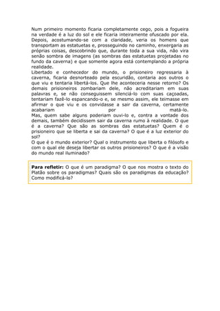 Num primeiro momento ficaria completamente cego, pois a fogueira
na verdade é a luz do sol e ele ficaria inteiramente ofuscado por ela.
Depois, acostumando-se com a claridade, veria os homens que
transportam as estatuetas e, prosseguindo no caminho, enxergaria as
próprias coisas, descobrindo que, durante toda a sua vida, não vira
senão sombra de imagens (as sombras das estatuetas projetadas no
fundo da caverna) e que somente agora está contemplando a própria
realidade.
Libertado e conhecedor do mundo, o prisioneiro regressaria à
caverna, ficaria desnorteado pela escuridão, contaria aos outros o
que viu e tentaria libertá-los. Que lhe aconteceria nesse retorno? Os
demais prisioneiros zombariam dele, não acreditariam em suas
palavras e, se não conseguissem silenciá-lo com suas caçoadas,
tentariam fazê-lo espancando-o e, se mesmo assim, ele teimasse em
afirmar o que viu e os convidasse a sair da caverna, certamente
acabariam                           por                       matá-lo.
Mas, quem sabe alguns poderiam ouvi-lo e, contra a vontade dos
demais, também decidissem sair da caverna rumo à realidade. O que
é a caverna? Que são as sombras das estatuetas? Quem é o
prisioneiro que se liberta e sai da caverna? O que é a luz exterior do
sol?
O que é o mundo exterior? Qual o instrumento que liberta o filósofo e
com o qual ele deseja libertar os outros prisioneiros? O que é a visão
do mundo real iluminado?


Para refletir: O que é um paradigma? O que nos mostra o texto do
Platão sobre os paradigmas? Quais são os paradigmas da educação?
Como modificá-lo?
 