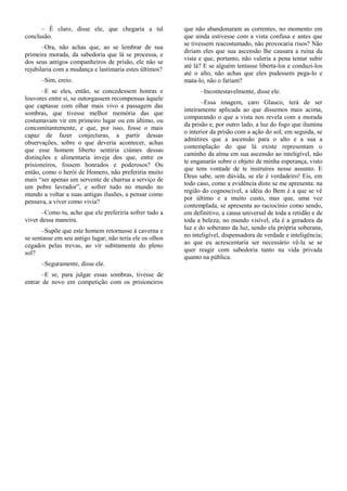 – É claro, disse ele, que chegaria a tal            que não abandonaram as correntes, no momento em
conclusão.                                                que ainda estivesse com a vista confusa e antes que
                                                          se tivessem reacostumado, não provocaria risos? Não
       –Ora, não achas que, ao se lembrar de sua
                                                          diriam eles que sua ascensão lhe causara a ruína da
primeira morada, da sabedoria que lá se processa, e
                                                          vista e que, portanto, não valeria a pena tentar subir
dos seus antigos companheiros de prisão, ele não se
                                                          até lá? E se alguém tentasse liberta-los e conduzi-los
rejubilaria com a mudança e lastimaria estes últimos?
                                                          até o alto, não achas que eles pudessem pega-lo e
      –Sim, creio.                                        mata-lo, não o fariam?
       –E se eles, então, se concedessem honras e               –Incontestavelmente, disse ele.
louvores entre si, se outorgassem recompensas àquele
                                                                 –Essa imagem, caro Glauco, terá de ser
que captasse com olhar mais vivo a passagem das
                                                          inteiramente aplicada ao que dissemos mais acima,
sombras, que tivesse melhor memória das que
                                                          comparando o que a vista nos revela com a morada
costumavam vir em primeiro lugar ou em último, ou
                                                          da prisão e, por outro lado, a luz do fogo que ilumina
concomitantemente, e que, por isso, fosse o mais
                                                          o interior da prisão com a ação do sol; em seguida, se
capaz de fazer conjecturas, a partir dessas
                                                          admitires que a ascensão para o alto e a sua a
observações, sobre o que deveria acontecer, achas
                                                          contemplação do que lá existe representam o
que esse homem liberto sentiria ciúmes dessas
                                                          caminho da alma em sua ascensão ao inteligível, não
distinções e alimentaria inveja dos que, entre os
                                                          te enganarás sobre o objeto de minha esperança, visto
prisioneiros, fossem honrados e poderosos? Ou
                                                          que tens vontade de te instruíres nesse assunto. E
então, como o herói de Homero, não preferiria muito
                                                          Deus sabe, sem dúvida, se ele é verdadeiro! Eis, em
mais “ser apenas um servente de charrua a serviço de
                                                          todo caso, como a evidência disto se me apresenta: na
um pobre lavrador”, e sofrer tudo no mundo no
                                                          região do cognoscível, a idéia do Bem é a que se vê
mundo a voltar a suas antigas ilusões, a pensar como
                                                          por último e a muito custo, mas que, uma vez
pensava, a viver como vivia?
                                                          contemplada, se apresenta ao raciocínio como sendo,
       –Como tu, acho que ele preferiria sofrer tudo a    em definitivo, a causa universal de toda a retidão e de
viver dessa maneira.                                      toda a beleza; no mundo visível, ela é a geradora da
       –Supõe que este homem retornasse à caverna e       luz e do soberano da luz, sendo ela própria soberana,
se sentasse em seu antigo lugar; não teria ele os olhos   no inteligível, dispensadora de verdade e inteligência;
cegados pelas trevas, ao vir subitamente do pleno         ao que eu acrescentaria ser necessário vê-la se se
sol?                                                      quer reagir com sabedoria tanto na vida privada
                                                          quanto na pública.
      –Seguramente, disse ele.
       –E se, para julgar essas sombras, tivesse de
entrar de novo em competição com os prisioneiros
 