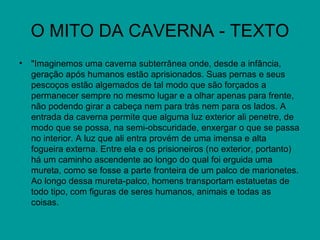 O MITO DA CAVERNA - TEXTO
• "Imaginemos uma caverna subterrânea onde, desde a infância,
  geração após humanos estão aprisionados. Suas pernas e seus
  pescoços estão algemados de tal modo que são forçados a
  permanecer sempre no mesmo lugar e a olhar apenas para frente,
  não podendo girar a cabeça nem para trás nem para os lados. A
  entrada da caverna permite que alguma luz exterior ali penetre, de
  modo que se possa, na semi-obscuridade, enxergar o que se passa
  no interior. A luz que ali entra provém de uma imensa e alta
  fogueira externa. Entre ela e os prisioneiros (no exterior, portanto)
  há um caminho ascendente ao longo do qual foi erguida uma
  mureta, como se fosse a parte fronteira de um palco de marionetes.
  Ao longo dessa mureta-palco, homens transportam estatuetas de
  todo tipo, com figuras de seres humanos, animais e todas as
  coisas.
 