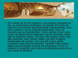 • Por causa da luz da fogueira e da posição ocupada por
  ela, os prisioneiros enxergam na parede do fundo da
  caverna as sombras das estatuetas transportadas, mas
  sem poderem ver as próprias estatuetas, nem os
  homens que as transportam. Como jamais viram outra
  coisa, os prisioneiros imaginam que as sombras vistas
  são as próprias coisas. Ou seja, não podem saber que
  são sombras, nem podem saber que são imagens
  (estatuetas de coisas), nem que há outros seres
  humanos reais fora da caverna. Também não podem
  saber que enxergam porque há a fogueira e a luz no
  exterior e imaginam que toda luminosidade possível é a
  que reina na caverna.
 