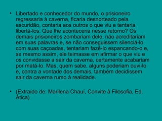 • Libertado e conhecedor do mundo, o prisioneiro
  regressaria à caverna, ficaria desnorteado pela
  escuridão, contaria aos outros o que viu e tentaria
  libertá-los. Que lhe aconteceria nesse retorno? Os
  demais prisioneiros zombariam dele, não acreditariam
  em suas palavras e, se não conseguissem silenciá-lo
  com suas caçoadas, tentariam fazê-lo espancando-o e,
  se mesmo assim, ele teimasse em afirmar o que viu e
  os convidasse a sair da caverna, certamente acabariam
  por matá-lo. Mas, quem sabe, alguns poderiam ouvi-lo
  e, contra a vontade dos demais, também decidissem
  sair da caverna rumo à realidade.

• (Extraído de: Marilena Chauí, Convite à Filosofia, Ed.
  Ática)
 