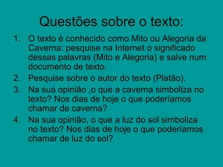 Questões sobre o texto:
1. O texto é conhecido como Mito ou Alegoria da
   Caverna: pesquise na Internet o significado
   dessas palavras (Mito e Alegoria) e salve num
   documento de texto.
2. Pesquise sobre o autor do texto (Platão).
3. Na sua opinião ,o que a caverna simboliza no
   texto? Nos dias de hoje o que poderíamos
   chamar de caverna?
4. Na sua opinião, o que a luz do sol simboliza
   no texto? Nos dias de hoje o que poderíamos
   chamar de luz do sol?
 