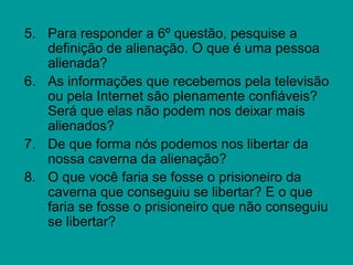 5. Para responder a 6º questão, pesquise a
   definição de alienação. O que é uma pessoa
   alienada?
6. As informações que recebemos pela televisão
   ou pela Internet são plenamente confiáveis?
   Será que elas não podem nos deixar mais
   alienados?
7. De que forma nós podemos nos libertar da
   nossa caverna da alienação?
8. O que você faria se fosse o prisioneiro da
   caverna que conseguiu se libertar? E o que
   faria se fosse o prisioneiro que não conseguiu
   se libertar?
 