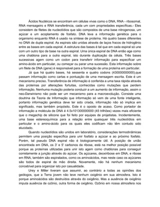 Ácidos Nucléicos se encontram em células vivas como o DNA, RNA - ribosomal,
RNA mensageiro e RNA transferência, cada um com propriedades específicas.- Eles
consistem de filetes de nucleotídios que são compostos de uma base nitrogenosa, um
açúcar e um acoplamento de fosfato. DNA leva a informação genética para o
organismo enquanto RNA é usado na síntese de proteína. Há quatro bases diferentes
no DNA de dupla espiral. As espirais são unidas através de laços fracos de hidrogênio
entre as bases em cada espiral. A estrutura das bases é tal que em cada espiral só une
com um outro tipo de base na outra espiral. Uma única espiral de DNA então age como
uma chablona para a outra espiral, isto durante duplicação da célula. Três bases
sucessivas agem como um codon para transferir informação para especificar um
amino-ácido em particular, ou começar ou parar uma sucessão. Esta informação sobre
um filete de DNA (gene) é responsável para a formação de uma proteína em particular.
Já que há quatro bases, há sessenta e quatro codons (430000000000),que
passam informação como cartas e pontuação de uma mensagem escrita. Este é um
mecanismo preciso. Transferência de informação é conferida a uma taxa rápida através
das proteínas por alterações fortuitas, conhecidas como mutações que perdem
informação. Nenhuma mutação poderia conduzir a um aumento de informação, assim o
neo-Darwinismo não pode ser um mecanismo para a macroevolução. Consiste uma
doutrina da Teoria de Informação que informação só vem de uma fonte inteligente,
portanto informação genética deve ter sido criada, informação não só implica em
significado, mas também propósito. Este é o oposto de acaso. Como portador de
informação a molécula de DNA é 4.5x101300000000 (45 trilhões) vezes mais eficiente
que o megachip de silicone que foi feito por equipes de projetistas. Incidentemente,
uma base estereoquímica para a relação entre quaisquer três nucleotídios em
particular e o amino-ácido para os quais eles codificam não têm contudo sido
elucidado.
Quando nucleotídios são unidos em laboratório, considerações termodinâmicas
permitem uma posição específica para unir fosfato a açúcar e ao próximo fosfato.
Porém, tal pseudo DNA espiral não é biologicamente útil. A posição de união
encontrada em DNA, os 3' e 5' carbonos da ribose, está na melhor posição possível
porque as proteínas utilizadas para unir isto agem como chablonas para conseguir
corretamente a junção através do açúcar. Os açúcares, deoxiribose em DNA, e ribose
em RNA, também são espiralados, como os aminoácidos, mas neste caso os açúcares
são todos de espiral de mão direita. Novamente, não há nenhum mecanismo
concebível para organizar isto por casualidade.
Urey e Miller tiveram que assumir, ao contrário a todas as opiniões dos
geólogos, que a Terra jovem não teve nenhum oxigênio em sua atmosfera. Isto é
porque aminoácidos são destruídos através do oxigênio. Mas a ausência de oxigênio
imputa ausência de ozônio, outra forma de oxigênio. Ozônio em nossa atmosfera nos
 