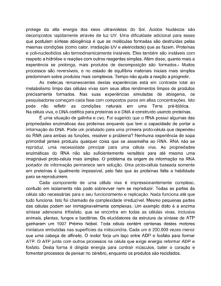 protege da alta energia dos raios ultravioletas do Sol. Ácidos Nucléicos são
decompostos rapidamente através de luz UV. Uma dificuldade adicional para esses
que postulam síntese abiogênica é que as moléculas formadas são destruídas pelas
mesmas condições (como calor, irradiação UV e eletricidade) que as fazem. Proteínas
e poli-nucleotídios são termodinamicamente instáveis. Eles também são instáveis com
respeito a hidrólise e reações com outros reagentes simples. Além disso, quanto mais a
experiência se prolonga, mais produtos de decomposição são formados.- Muitos
processos são reversíveis, e no estado de equilíbrio materiais iniciais mais simples
predominam sobre produtos mais complexos. Tempo não ajuda a reação a progredir.
As melecas remanescentes destas experiências está em contraste total ao
metabolismo limpo das células vivas com seus altos rendimentos limpos de produtos
precisamente formados. Nas suas experiências simuladas de abiogenia, os
pesquisadores começam cada fase com compostos puros em altas concentrações. Isto
pode não refletir as condições naturais em uma Terra pré-biótica.
Na célula viva, o DNA codifica para proteínas e o DNA é construído usando proteínas.
É uma situação de galinha e ovo. Foi sugerido que o RNA possui algumas das
propriedades enzimáticas das proteínas enquanto que tem a capacidade de portar a
informação do DNA. Pode um postulado para uma primeira proto-célula que dependeu
do RNA para ambas as funções, resolver o problema? Nenhuma experiência de sopa
primordial jamais produziu qualquer coisa que se assemelha ao RNA. RNA não se
reproduz, uma necessidade principal para uma célula viva. As propriedades
enzimáticas do RNA não são suficientemente versáteis para até mesmo uma
imaginável proto-célula mais simples. O problema da origem de informação na RNA
portador de informação permanece sem solução. Uma proto-célula baseada somente
em proteínas é igualmente impossível, pelo fato que às proteínas falta a habilidade
para se reproduzirem.
Cada componente de uma célula viva é impressionantemente complexo,
contudo em isolamento não pode sobreviver nem se reproduzir. Todas as partes da
célula são necessárias para o seu funcionamento e replicação. Nada funciona até que
tudo funciona. Isto foi chamado de complexidade irreduzível. Mesmo pequenas partes
das células podem ser inimaginavelmente complexas. Um exemplo disto é a enzima
síntase adenosina trifosfato, que se encontra em todas as células vivas, inclusive
animais, plantas, fungos e bactérias. Os elucidatores da estrutura da síntase de ATP
ganharam um 1997 Prêmio Nobel. Toda célula contém centenas destes motores
miniatura embutidas nas superfícies da mitocondria. Cada um é 200.000 vezes menor
que uma cabeça de alfinete. O motor forja um laço entre ADP e fosfato para formar
ATP. O ATP junta com outros processos na célula que exige energia reformar ADP e
fosfato. Desta forma é dirigida energia para contrair músculos, bater o coração e
fomentar processos de pensar no cérebro, enquanto os produtos são reciclados.
 