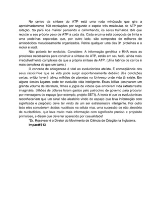 No centro da síntase do ATP está uma roda minúscula que gira a
aproximadamente 100 revoluções por segundo e expele três moléculas de ATP por
rotação. Só para nos manter pensando e caminhando, os seres humanos têm que
reciclar o seu próprio peso de ATP a cada dia. Cada enzima está composta de trinta e
uma proteínas separadas que, por outro lado, são compostas de milhares de
aminoácidos minuciosamente organizados. Retire qualquer uma das 31 proteínas e o
motor é inútil.
Não poderia ter evoluído. Considere: A informação genética e RNA mais as
proteínas necessárias para construir a síntase de ATP, estão em seu todo, ainda mais
irredutivelmente complexos do que a própria síntase de ATP. (Uma fábrica de carros é
mais complexa do que um carro.)
O conceito de abiogenese é vital ao evolucionista ateísta. É conseqüência dos
seus raciocínios que se vida pode surgir espontaneamente debaixo das condições
certas, então haverá talvez milhões de planetas no Universo onde vida já existe. Em
alguns destes lugares pode ter evoluído vida inteligente. Estas idéias desovaram um
grande volume de literatura, filmes e jogos de vídeos que envolvem vida extraterrestre
imaginária. Bilhões de dólares foram gastos pelo patrocínio de governo para procurar
por mensagens do espaço (por exemplo, projeto SETI). A ironia é que os evolucionistas
reconheceriam que um sinal não aleatório vindo do espaço que leva informação com
significado e propósito deve ter vindo de um ser extraterrestre inteligente. Por outro
lado eles consideram ácidos nucléicos na célula viva, uma sucessão de não aleatória
de nucleotídios, que leva muito mais informação com significado preciso e propósito
primoroso, e dizem que deve ter aparecido por casualidade!
*Dr. Rosevear é o Diretor do Movimento de Ciência de Criação na Inglaterra.
Impact#313
 