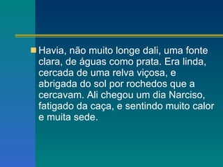 Havia, não muito longe dali, uma fonte clara, de águas como prata. Era linda, cercada de uma relva viçosa, e abrigada do sol por rochedos que a cercavam. Ali chegou um dia Narciso, fatigado da caça, e sentindo muito calor e muita sede. 