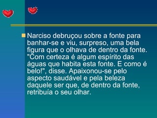Narciso debruçou sobre a fonte para banhar-se e viu, surpreso, uma bela figura que o olhava de dentro da fonte. "Com certeza é algum espírito das águas que habita esta fonte. E como é belo!", disse. Apaixonou-se pelo aspecto saudável e pela beleza daquele ser que, de dentro da fonte, retribuía o seu olhar. 