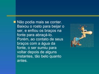 Não podia mais se conter. Baixou o rosto para beijar o ser, e enfiou os braços na fonte para abraçá-lo. Porém, ao contato de seus braços com a água da fonte, o ser sumiu para voltar depois de alguns instantes, tão belo quanto antes. 