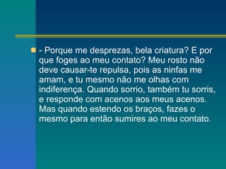 - Porque me desprezas, bela criatura? E por que foges ao meu contato? Meu rosto não deve causar-te repulsa, pois as ninfas me amam, e tu mesmo não me olhas com indiferença. Quando sorrio, também tu sorris, e responde com acenos aos meus acenos. Mas quando estendo os braços, fazes o mesmo para então sumires ao meu contato. 