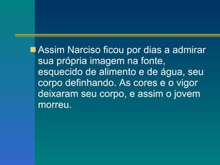 Assim Narciso ficou por dias a admirar sua própria imagem na fonte, esquecido de alimento e de água, seu corpo definhando. As cores e o vigor deixaram seu corpo, e assim o jovem morreu. 