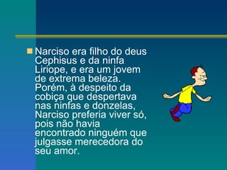 Narciso era filho do deus Cephisus e da ninfa Liriope, e era um jovem de extrema beleza. Porém, à despeito da cobiça que despertava nas ninfas e donzelas, Narciso preferia viver só, pois não havia encontrado ninguém que julgasse merecedora do seu amor.  