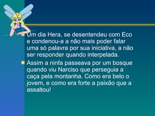 Um dia Hera, se desentendeu com Eco e condenou-a a não mais poder falar uma só palavra por sua iniciativa, a não ser responder quando interpelada. Assim a ninfa passeava por um bosque quando viu Narciso que perseguia a caça pela montanha. Como era belo o jovem, e como era forte a paixão que a assaltou!  