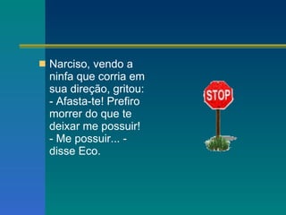 Narciso, vendo a ninfa que corria em sua direção, gritou: - Afasta-te! Prefiro morrer do que te deixar me possuir! - Me possuir... - disse Eco. 