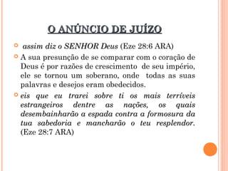 O ANÚNCIO DE JUÍZOO ANÚNCIO DE JUÍZO
 assim diz o SENHOR Deusassim diz o SENHOR Deus (Eze 28:6 ARA)
 A sua presunção de se comparar com o coração de
Deus é por razões de crescimento de seu império,
ele se tornou um soberano, onde todas as suas
palavras e desejos eram obedecidos.
 eis que eu trarei sobre ti os mais terríveiseis que eu trarei sobre ti os mais terríveis
estrangeiros dentre as nações, os quaisestrangeiros dentre as nações, os quais
desembainharão a espada contra a formosura dadesembainharão a espada contra a formosura da
tua sabedoria e mancharão o teu resplendor.tua sabedoria e mancharão o teu resplendor.
(Eze 28:7 ARA)
 
