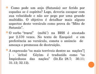  Como pode um anjo (Satanás) ser ferido por
espadas se é espírito? Logo, deveria escapar com
sua velocidade e não ser pego por uma grande
multidão. O objetivo é detalhar mais alguns
aspectos deste versículo como prova do “Mito de
Satanás”.
 O verbo “trareitrarei” (mëbî´) na BHS é atestado
por 2.570 vezes. No texto de Ezequiel e em
preferência ao versículo, conota o anúncio de
ameaça e promessa de destruição.
 A expressão “os mais terríveis dentre as nações”[
] - `ärîtsê Gôyìm- é traduzida como “os
Impiedosos das nações” (lit.Ez 28.7; 30.11;
31.12; 32.12).
 