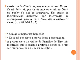  Dirás ainda diante daquele que te matar: Eu souDirás ainda diante daquele que te matar: Eu sou
Deus? Pois não passas de homem e não és Deus,Deus? Pois não passas de homem e não és Deus,
no poder do que te traspassa. Da morte deno poder do que te traspassa. Da morte de
incircuncisos morrerás, por intermédio deincircuncisos morrerás, por intermédio de
estrangeiros, porque eu o falei, diz o SENHORestrangeiros, porque eu o falei, diz o SENHOR
Deus.Deus. (Eze 28:9-10 ARA)
 * Um anjo morto por homens?
 * Deus dá por certo a morte deste personagem.
 A presunção e o orgulho do Príncipe de Tiro tem
mostrado que o oráculo profético dirige-se a um
ser humano e não a um ser celestial.
 