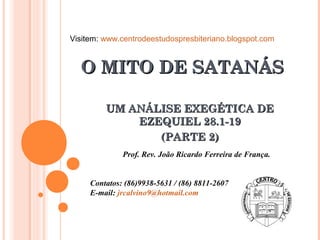 O MITO DE SATANÁSO MITO DE SATANÁS
UM ANÁLISE EXEGÉTICA DEUM ANÁLISE EXEGÉTICA DE
EZEQUIEL 28.1-19EZEQUIEL 28.1-19
(PARTE 2)(PARTE 2)
Prof. Rev. João Ricardo Ferreira de França.
Contatos: (86)9938-5631 / (86) 8811-2607
E-mail: jrcalvino9@hotmail.com
Visitem: www.centrodeestudospresbiteriano.blogspot.com
 