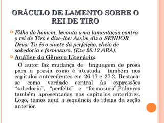 ORÁCULO DE LAMENTO SOBRE OORÁCULO DE LAMENTO SOBRE O
REI DE TIROREI DE TIRO
 Filho do homem, levanta uma lamentação contraFilho do homem, levanta uma lamentação contra
o rei de Tiro e dize-lhe: Assim diz o SENHORo rei de Tiro e dize-lhe: Assim diz o SENHOR
Deus: Tu és o sinete da perfeição, cheio deDeus: Tu és o sinete da perfeição, cheio de
sabedoria e formosura. (Eze 28:12 ARA).sabedoria e formosura. (Eze 28:12 ARA).
 Análise do Gênero Literário:
O autor faz mudança de linguagem de prosa
para a poesia como é atestada também nos
capítulos antecedentes em 26.17 e 27.2. Destaca-
se como verdade central às expressões
“sabedoria”, “perfeito” e “formosura”,Palavras
também apresentadas nos capítulos anteriores.
Logo, temos aqui a sequência de ideias da seção
anterior.
 