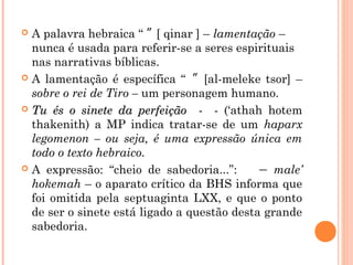  A palavra hebraica “ ” [ qinar ] – lamentação –
nunca é usada para referir-se a seres espirituais
nas narrativas bíblicas.
 A lamentação é específica “ ” [al-meleke tsor] –
sobre o rei de Tiro – um personagem humano.
 Tu és o sinete da perfeição -Tu és o sinete da perfeição - -- (‘athah hotem
thakenith) a MP indica tratar-se de um haparx
legomenon – ou seja, é uma expressão única em
todo o texto hebraico.
 A expressão: “cheio de sabedoria...”: – male’
hokemah – o aparato crítico da BHS informa que
foi omitida pela septuaginta LXX, e que o ponto
de ser o sinete está ligado a questão desta grande
sabedoria.
 