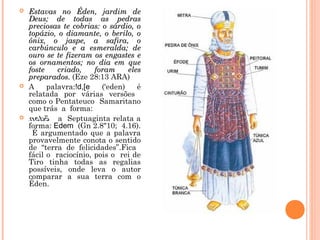  Estavas no Éden, jardim deEstavas no Éden, jardim de
Deus; de todas as pedrasDeus; de todas as pedras
preciosas te cobrias: o sárdio, opreciosas te cobrias: o sárdio, o
topázio, o diamante, o berilo, otopázio, o diamante, o berilo, o
ônix, o jaspe, a safira, oônix, o jaspe, a safira, o
carbúnculo e a esmeralda; decarbúnculo e a esmeralda; de
ouro se te fizeram os engastes eouro se te fizeram os engastes e
os ornamentos; no dia em queos ornamentos; no dia em que
foste criado, foram elesfoste criado, foram eles
preparados.preparados. (Eze 28:13 ARA)
 A palavra:!d,[e (‘eden) é
relatada por várias versões
como o Pentateuco Samaritano
que trás a forma:
 a Septuaginta relata a
forma: Edem (Gn 2.8"10; 4.16).
É argumentado que a palavra
provavelmente conota o sentido
de “terra de felicidades”.Fica
fácil o raciocínio, pois o rei de
Tiro tinha todas as regalias
possíveis, onde leva o autor
comparar a sua terra com o
Éden.
 