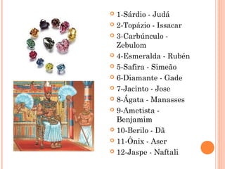  1-Sárdio - Judá
 2-Topázio - Issacar
 3-Carbúnculo -
Zebulom
 4-Esmeralda - Rubén
 5-Safira - Simeão
 6-Diamante - Gade
 7-Jacinto - Jose
 8-Ágata - Manasses
 9-Ametista -
Benjamim
 10-Berilo - Dã
 11-Ônix - Aser
 12-Jaspe - Naftali
 