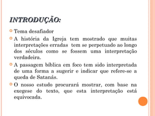 INTRODUÇÃO:INTRODUÇÃO:
 Tema desafiador
 A história da Igreja tem mostrado que muitas
interpretações erradas tem se perpetuado ao longo
dos séculos como se fossem uma interpretação
verdadeira.
 A passagem bíblica em foco tem sido interpretada
de uma forma a sugerir e indicar que refere-se a
queda de Satanás.
 O nosso estudo procurará mostrar, com base na
exegese do texto, que esta interpretação está
equivocada.
 