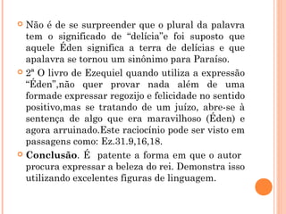  Não é de se surpreender que o plural da palavra
tem o significado de “delícia”e foi suposto que
aquele Éden significa a terra de delícias e que
apalavra se tornou um sinônimo para Paraíso.
 2ª O livro de Ezequiel quando utiliza a expressão
“Éden”,não quer provar nada além de uma
formade expressar regozijo e felicidade no sentido
positivo,mas se tratando de um juízo, abre-se à
sentença de algo que era maravilhoso (Éden) e
agora arruinado.Este raciocínio pode ser visto em
passagens como: Ez.31.9,16,18.
 Conclusão. É patente a forma em que o autor
procura expressar a beleza do rei. Demonstra isso
utilizando excelentes figuras de linguagem.
 