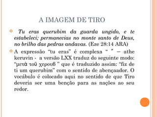 A IMAGEM DE TIRO
 Tu eras querubim da guarda ungido, e teTu eras querubim da guarda ungido, e te
estabeleci; permanecias no monte santo de Deus,estabeleci; permanecias no monte santo de Deus,
no brilho das pedras andavas.no brilho das pedras andavas. (Eze 28:14 ARA)
 A expressão “tu eras” é complexa “ ” – athe
keruvin - a versão LXX traduz do seguinte modo:
“μετ το χερουβὰ ῦ ” que é traduzido assim: “fiz de
ti um querubim” com o sentido de abençaador. O
vocábulo é colocado aqui no sentido de que Tiro
deveria ser uma benção para as nações ao seu
redor.
 